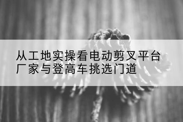 齐齐哈尔电动剪叉升降平台厂家-从工地实操看电动剪叉平台厂家与登高车挑选门道