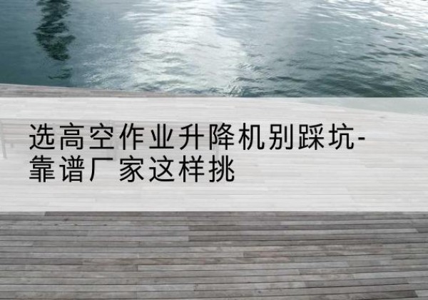 齐齐哈尔剪叉式升降机厂家-选高空作业升降机别踩坑-靠谱厂家这样挑