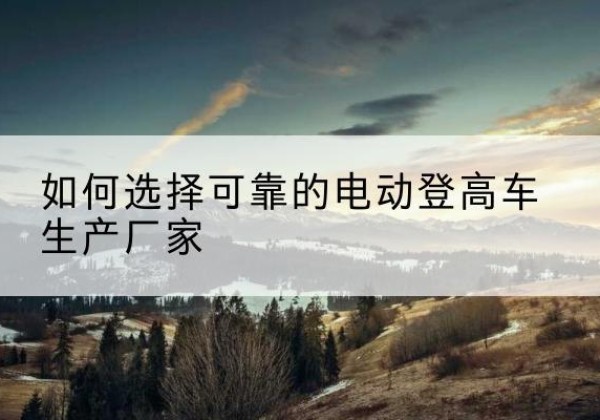 齐齐哈尔电动登高车厂家-如何选择可靠的电动登高车生产厂家