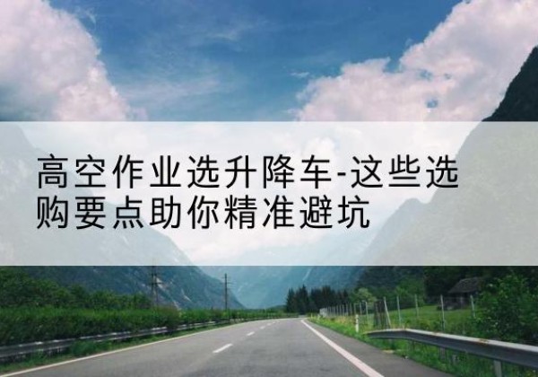齐齐哈尔升降车厂家-高空作业选升降车-这些选购要点助你*避坑