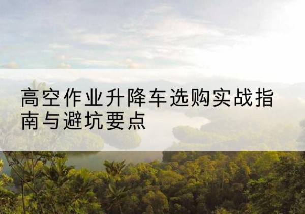 齐齐哈尔升降车怎么选-高空作业升降车选购实战指南与避坑要点