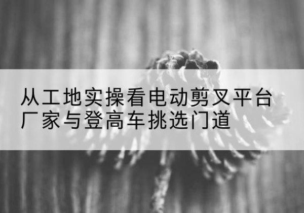 齐齐哈尔电动剪叉升降平台厂家-从工地实操看电动剪叉平台厂家与登高车挑选门道